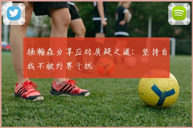 杨瀚森分享应对质疑之道：坚持自我不被外界干扰