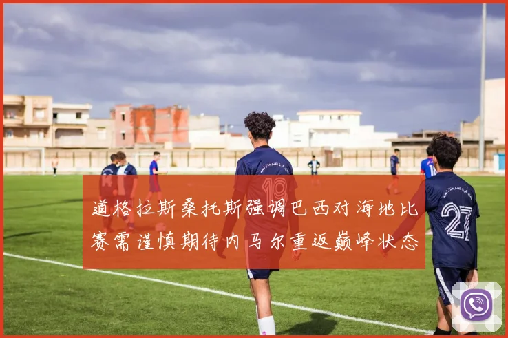道格拉斯桑托斯强调巴西对海地比赛需谨慎期待内马尔重返巅峰状态