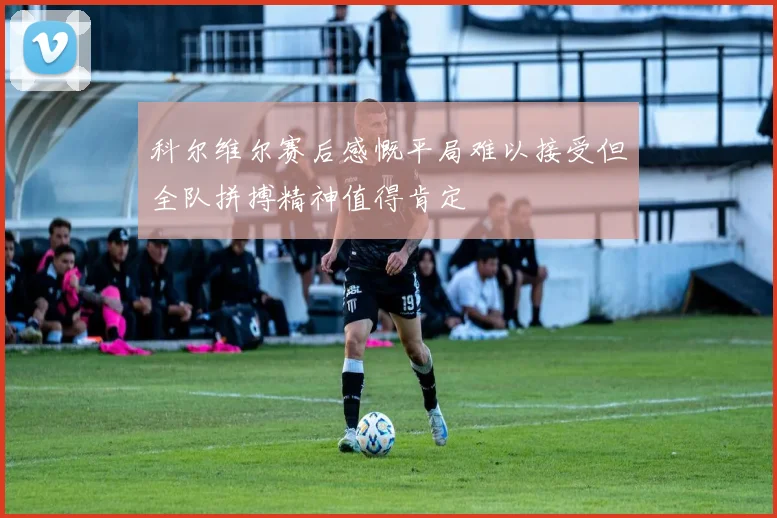 科尔维尔赛后感慨平局难以接受但全队拼搏精神值得肯定