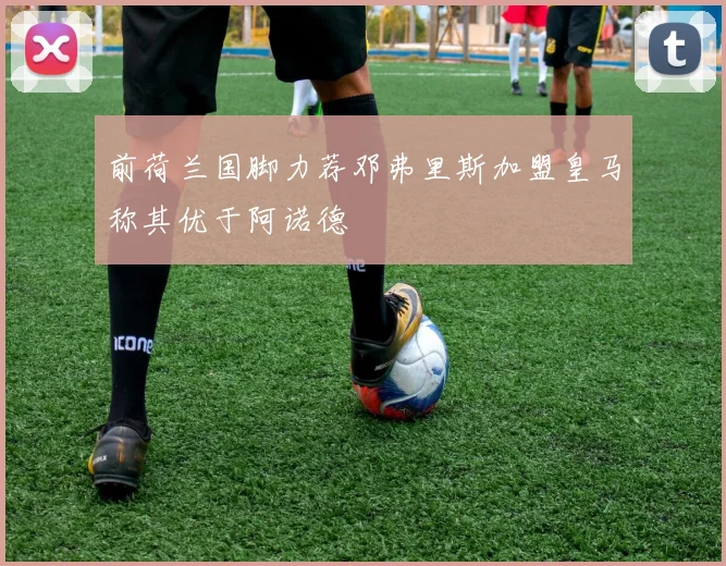 前荷兰国脚力荐邓弗里斯加盟皇马称其优于阿诺德