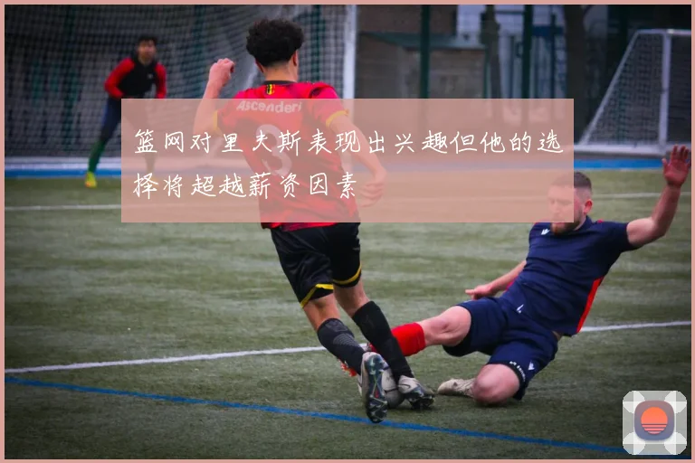 篮网对里夫斯表现出兴趣但他的选择将超越薪资因素