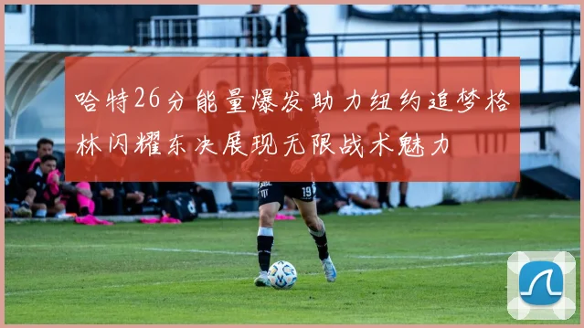 哈特26分能量爆发助力纽约追梦格林闪耀东决展现无限战术魅力