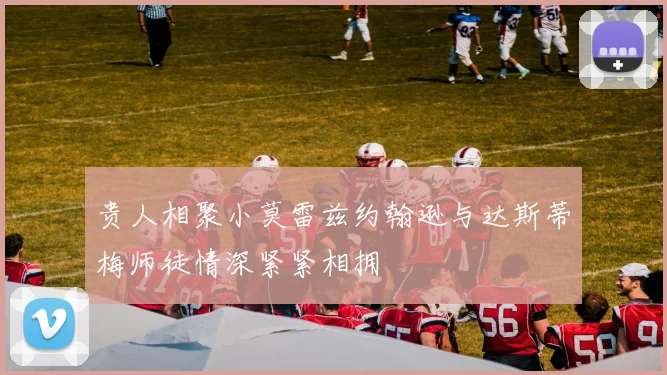 贵人相聚小莫雷兹约翰逊与达斯蒂梅师徒情深紧紧相拥