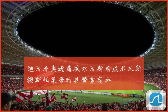 迪马济奥透露埃尔马斯或成尤文新援斯帕莱蒂对其赞赏有加