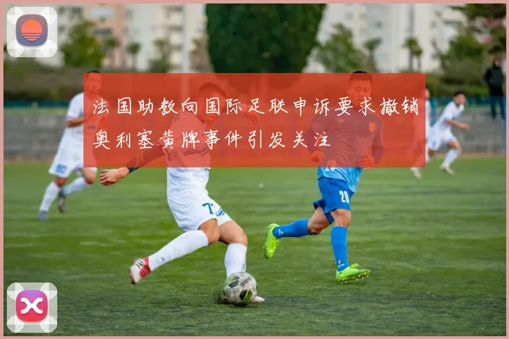 法国助教向国际足联申诉要求撤销奥利塞黄牌事件引发关注