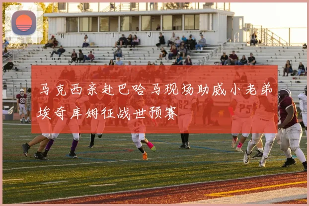 马克西亲赴巴哈马现场助威小老弟埃奇库姆征战世预赛