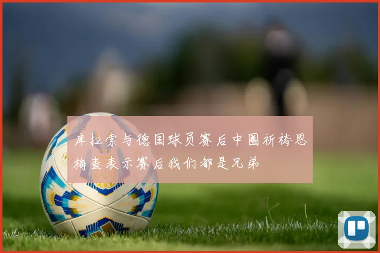 库拉索与德国球员赛后中圈祈祷恩梅查表示赛后我们都是兄弟