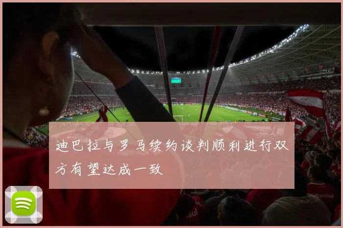迪巴拉与罗马续约谈判顺利进行双方有望达成一致