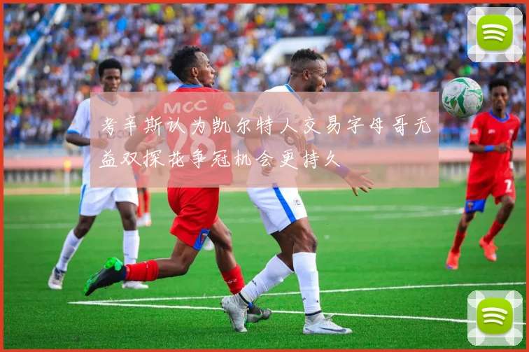 考辛斯认为凯尔特人交易字母哥无益双探花争冠机会更持久
