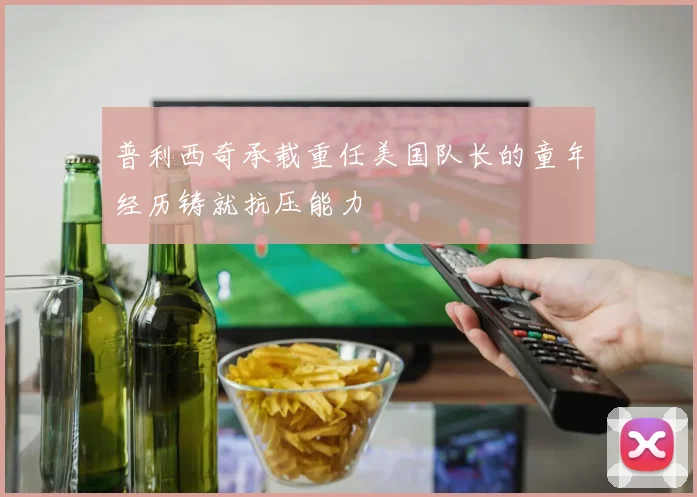 普利西奇承载重任美国队长的童年经历铸就抗压能力