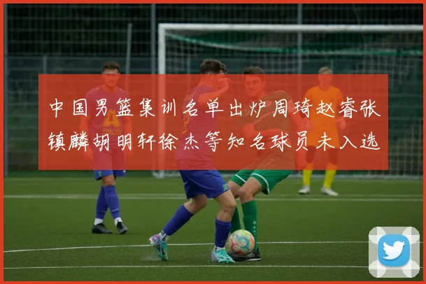 中国男篮集训名单出炉周琦赵睿张镇麟胡明轩徐杰等知名球员未入选
