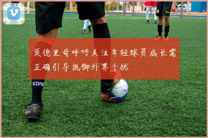 莫德里奇呼吁关注年轻球员成长需正确引导抵御外界干扰