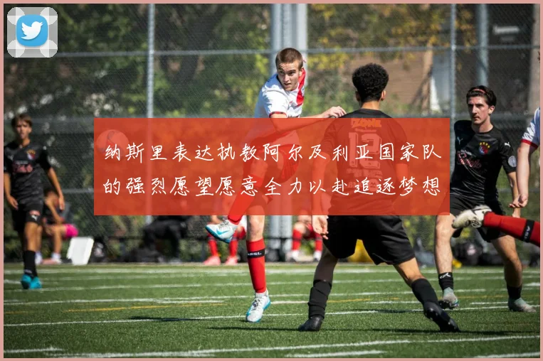 纳斯里表达执教阿尔及利亚国家队的强烈愿望愿意全力以赴追逐梦想