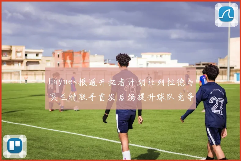 Haynes报道开拓者计划让利拉德与莫兰特联手首发后场提升球队竞争力
