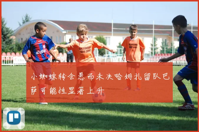 小蜘蛛转会悬而未决哈姆扎留队巴萨可能性显著上升