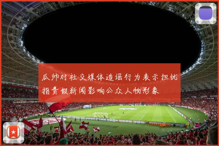 瓜帅对社交媒体造谣行为表示担忧指责假新闻影响公众人物形象