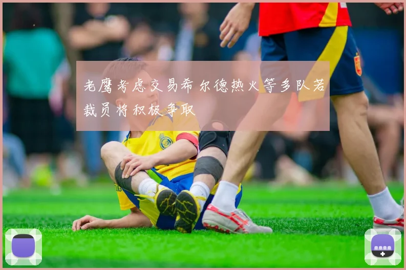 老鹰考虑交易希尔德热火等多队若裁员将积极争取