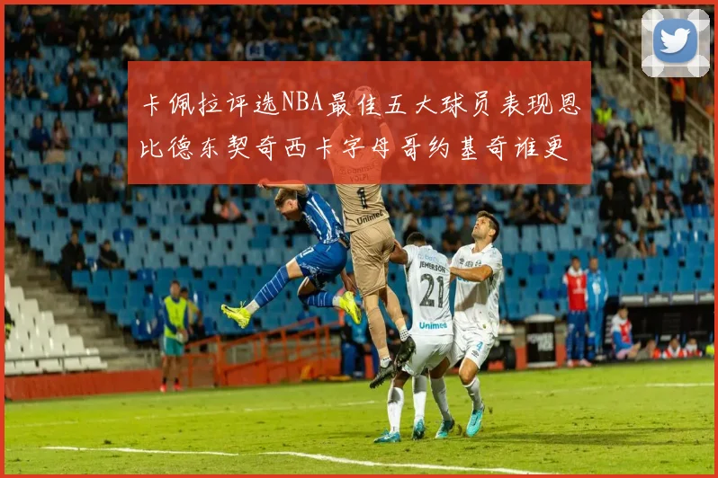 卡佩拉评选NBA最佳五大球员表现恩比德东契奇西卡字母哥约基奇谁更出色