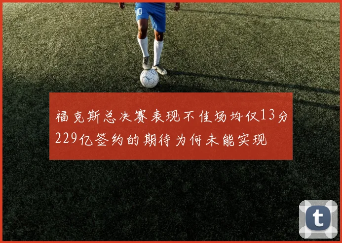 福克斯总决赛表现不佳场均仅13分229亿签约的期待为何未能实现