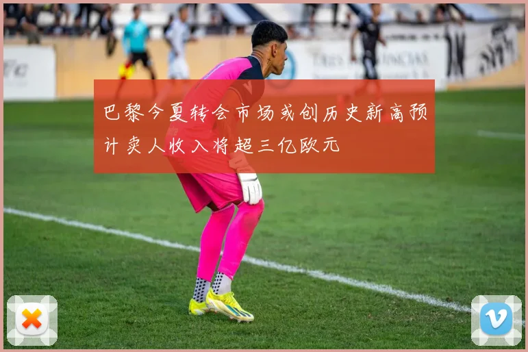 巴黎今夏转会市场或创历史新高预计卖人收入将超三亿欧元