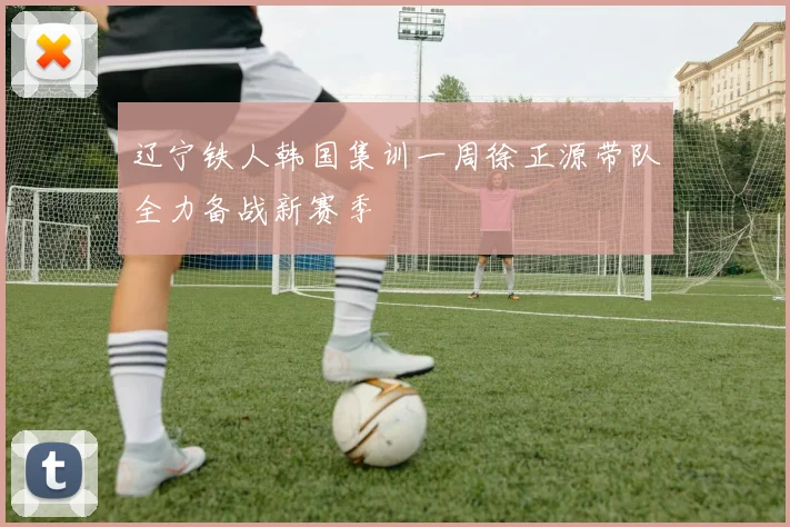 辽宁铁人韩国集训一周徐正源带队全力备战新赛季