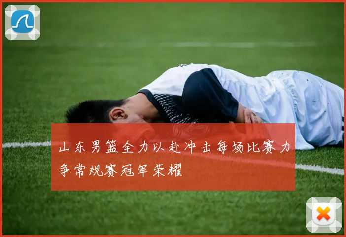 山东男篮全力以赴冲击每场比赛力争常规赛冠军荣耀