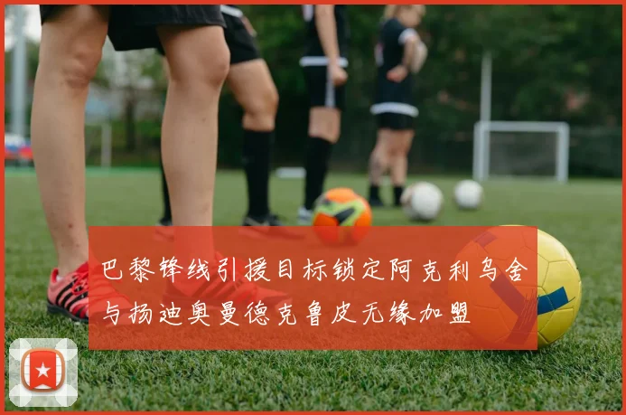 巴黎锋线引援目标锁定阿克利乌舍与扬迪奥曼德克鲁皮无缘加盟