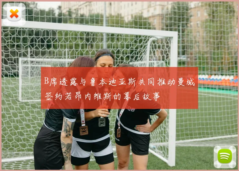 B席透露与鲁本迪亚斯共同推动曼城签约若昂内维斯的幕后故事